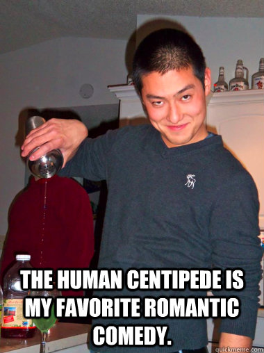  The Human Centipede is my favorite romantic comedy.  date rape dave