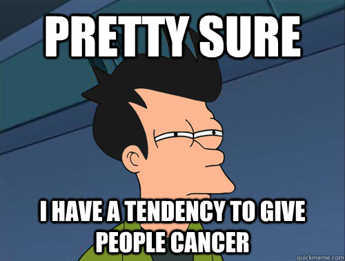 Pretty sure I have a tendency to give people cancer  