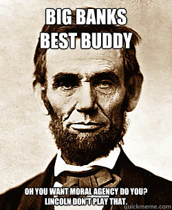 BIG BANKS
BEST BUDDY OH YOU WANT MORAL AGENCY DO YOU?
LINCOLN DON'T PLAY THAT. - BIG BANKS
BEST BUDDY OH YOU WANT MORAL AGENCY DO YOU?
LINCOLN DON'T PLAY THAT.  Scumbag Abraham Lincoln