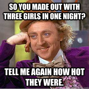 So you made out with three girls in one night?  Tell me again how hot they were.   Condescending Wonka