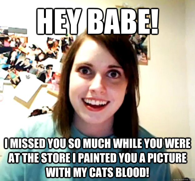 Hey babe! i missed you so much while you were at the store i painted you a picture with my cats blood!  Overly Attached Girlfriend