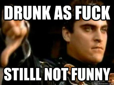 Drunk as Fuck Stilll not funny  Downvoting Roman