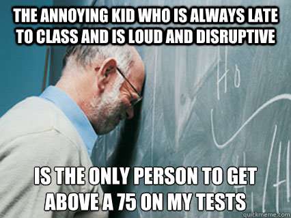 The annoying kid who is always late to class and is loud and disruptive is the only person to get above a 75 on my tests
 - The annoying kid who is always late to class and is loud and disruptive is the only person to get above a 75 on my tests
  Self-Loathing Professor