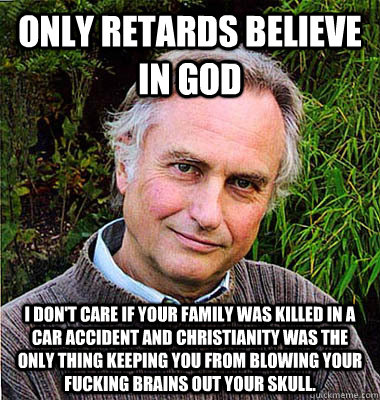 Only retards believe in God I don't care if your family was killed in a car accident and Christianity was the only thing keeping you from blowing your fucking brains out your skull. - Only retards believe in God I don't care if your family was killed in a car accident and Christianity was the only thing keeping you from blowing your fucking brains out your skull.  Scumbag Atheist