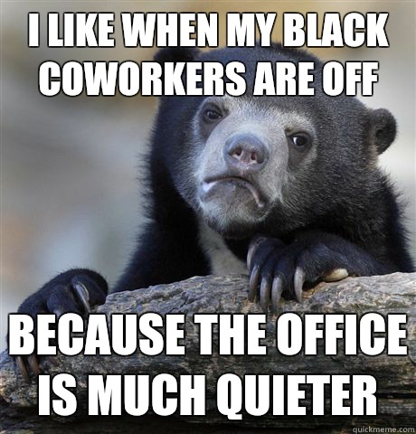 I like when my black coworkers are off Because the office is much quieter  Confession Bear