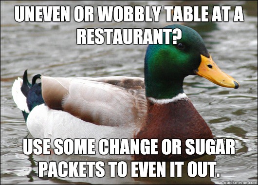 Uneven or wobbly table at a restaurant? Use some change or sugar packets to even it out.  Actual Advice Mallard