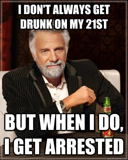 I don't always get drunk on my 21st  but when I do, I get arrested - I don't always get drunk on my 21st  but when I do, I get arrested  The Most Interesting Man In The World