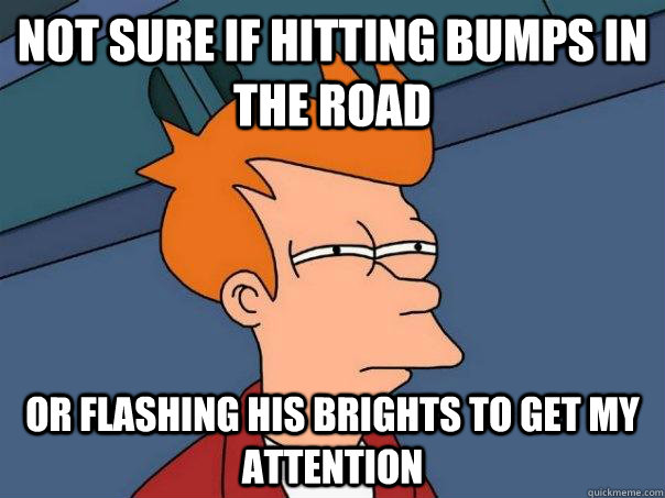 Not sure if hitting bumps in the road Or flashing his brights to get my attention  Futurama Fry