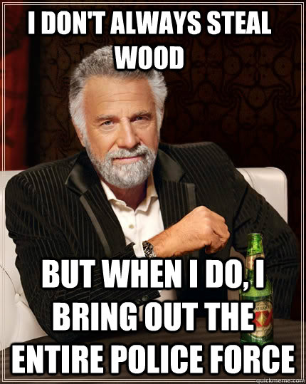 I don't always steal wood but when i do, i bring out the entire police force  The Most Interesting Man In The World