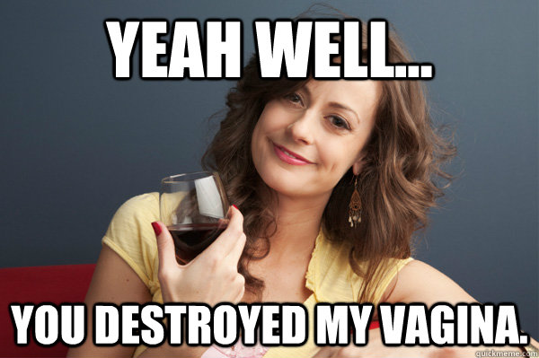 yeah well... you destroyed my vagina.  Forever Resentful Mother