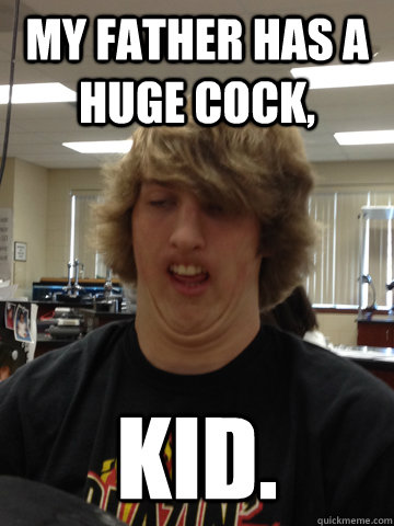 MY FATHER HAS A HUGE COCK, kid.  