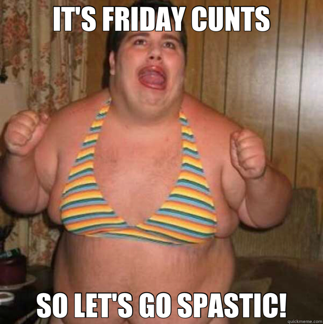 IT'S FRIDAY CUNTS SO LET'S GO SPASTIC!  retarded
