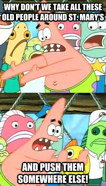 Why don't we take all these old people around St. Mary's and push them somewhere else!  Push it somewhere else Patrick
