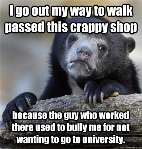 I go out my way to walk passed this crappy shop  because the guy who worked there used to bully me for not wanting to go to university. - I go out my way to walk passed this crappy shop  because the guy who worked there used to bully me for not wanting to go to university.  Confession Bear