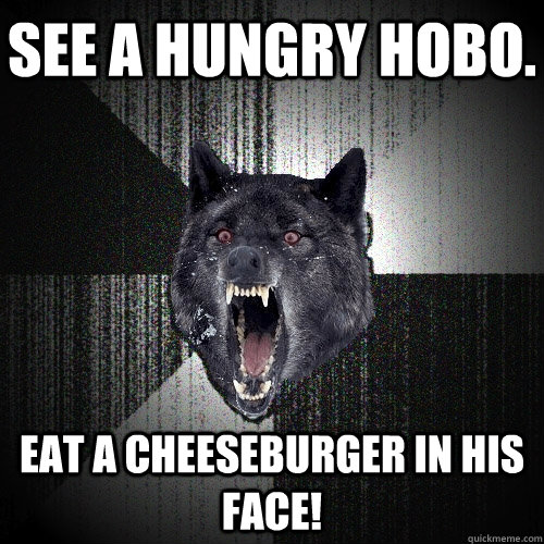 See a hungry hobo. Eat a cheeseburger in his face!  Insanity Wolf