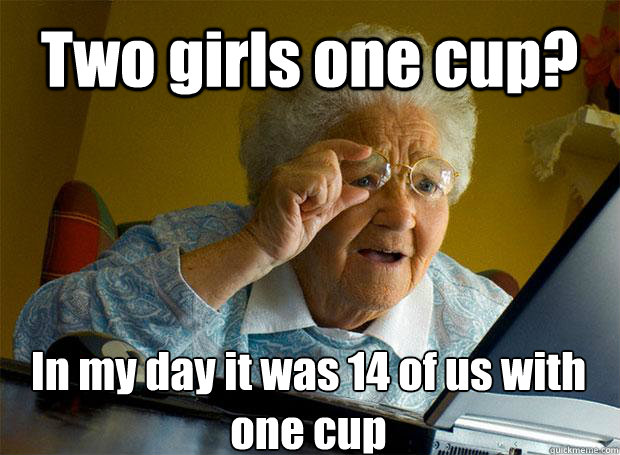 Two girls one cup? In my day it was 14 of us with one cup    Grandma finds the Internet