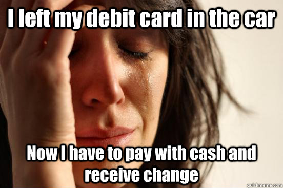 I left my debit card in the car Now I have to pay with cash and receive change  First World Problems