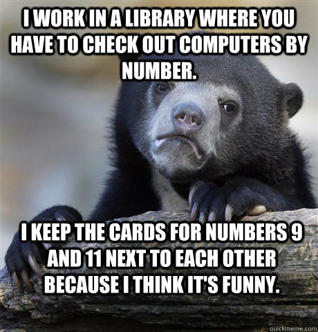 I work in a library where you have to check out computers by number. I keep the cards for numbers 9 and 11 next to each other because I think it's funny.  Confession Bear