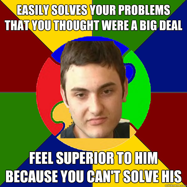 easily solves your problems that you thought were a big deal feel superior to him because you can't solve his  