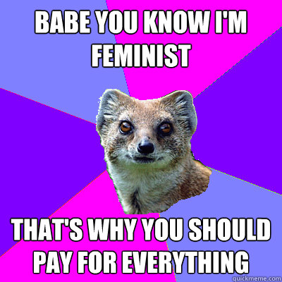 Babe you know I'm feminist That's why you should pay for everything  