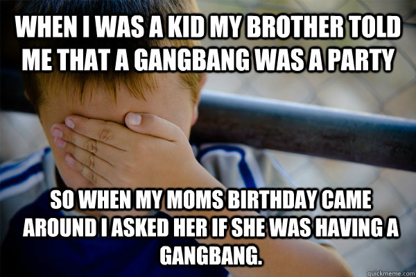 WHEN I WAS A KID my brother told me that a gangbang was a party So when my moms birthday came around i asked her if she was having a gangbang.  Confession kid