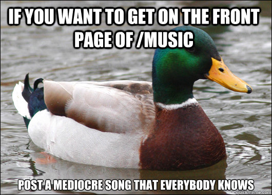 If you want to get on the front page of /music post a mediocre song that everybody knows   Actual Advice Mallard