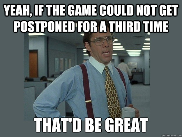 yeah, If the game could not get postponed for a third time That'd be great  Office Space Lumbergh