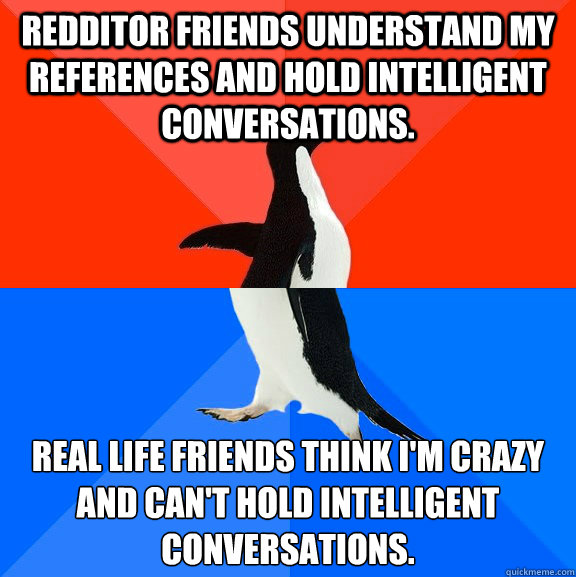 Redditor friends understand my references and hold intelligent conversations. Real life friends think I'm crazy and can't hold intelligent conversations.  Socially Awesome Awkward Penguin