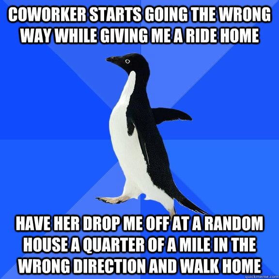 coworker starts going the wrong way while giving me a ride home have her drop me off at a random house a quarter of a mile in the wrong direction and walk home  Socially Awkward Penguin