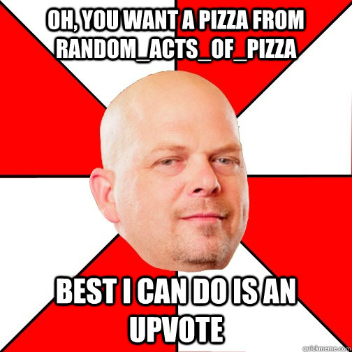 Oh, you want a pizza from Random_acts_of_pizza Best I can do is an upvote  Pawn Star