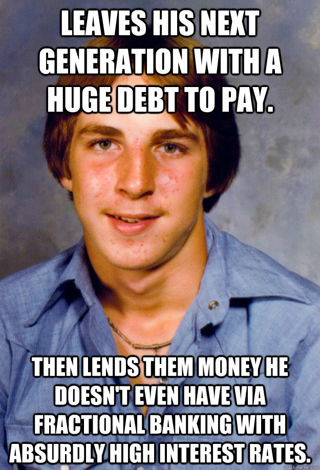 Leaves his next generation with a huge debt to pay. Then lends them money he doesn't even have via fractional banking with absurdly high interest rates. - Leaves his next generation with a huge debt to pay. Then lends them money he doesn't even have via fractional banking with absurdly high interest rates.  Old Economy Steven