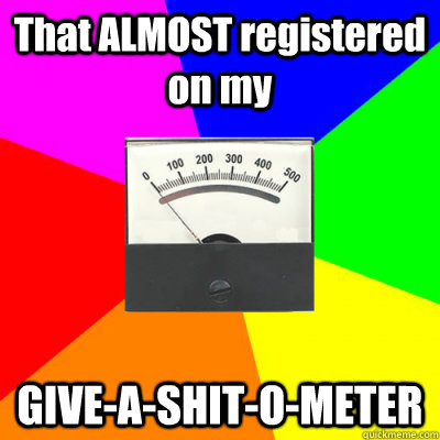 That ALMOST registered on my GIVE-A-SHIT-O-METER  Give-A-Shit-O-Meter