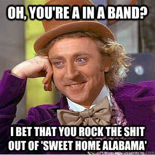 Oh, you're a in a band? I bet that you rock the shit out of 'sweet home alabama'  Condescending Wonka