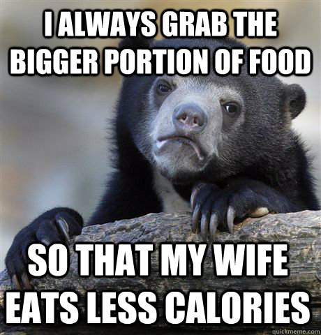I always grab the bigger portion of food so that my wife eats less calories  Confession Bear