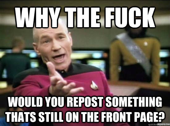 Why the fuck would you repost something thats still on the front page?  Annoyed Picard HD