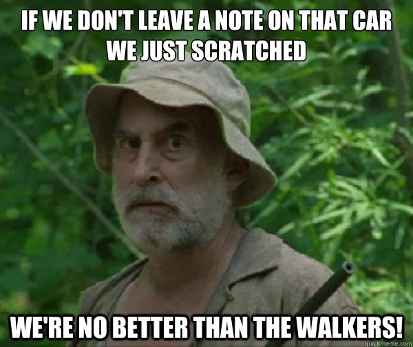 If we don't leave a note on that car we just scratched
 we're no better than the walkers!  