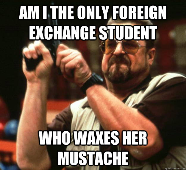 am I the only foreign exchange student who waxes her mustache   Angry Walter