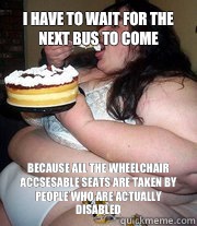 I have to wait for the next bus to come Because all the wheelchair accsesable seats are taken by people who are actually disabled   Fat people problems