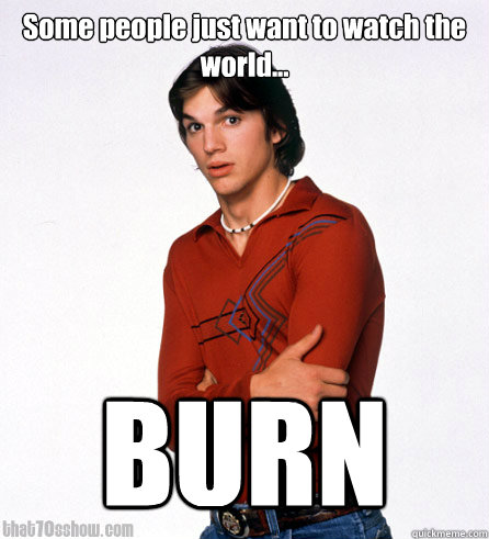Some people just want to watch the world... BURN - Some people just want to watch the world... BURN  Oh Kelso