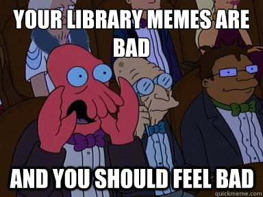 Your Library Memes are Bad And you should feel bad  X is bad and you should feel bad