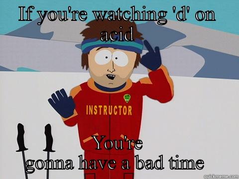 IF YOU'RE WATCHING 'D' ON ACID YOU'RE GONNA HAVE A BAD TIME  Youre gonna have a bad time