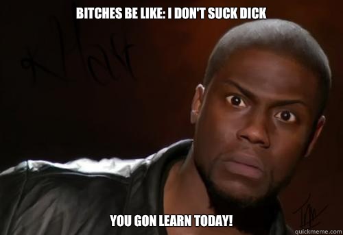 Bitches be like: I don't suck dick You gon learn today!  Kevin Hart