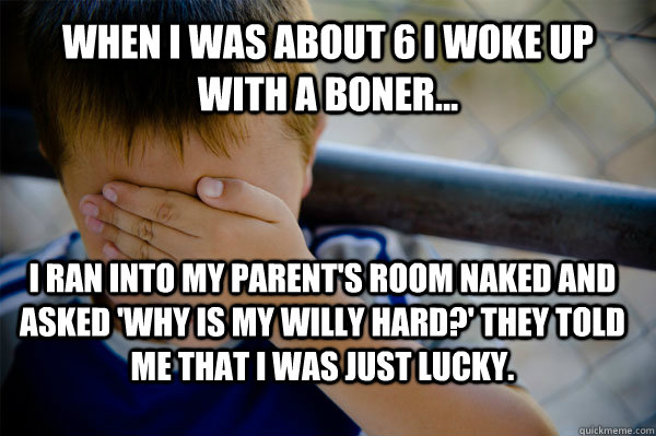 when i was about 6 i woke up with a boner... I ran into my parent's room naked and asked 'why is my willy hard?' they told me that i was just lucky. - when i was about 6 i woke up with a boner... I ran into my parent's room naked and asked 'why is my willy hard?' they told me that i was just lucky.  Confession kid