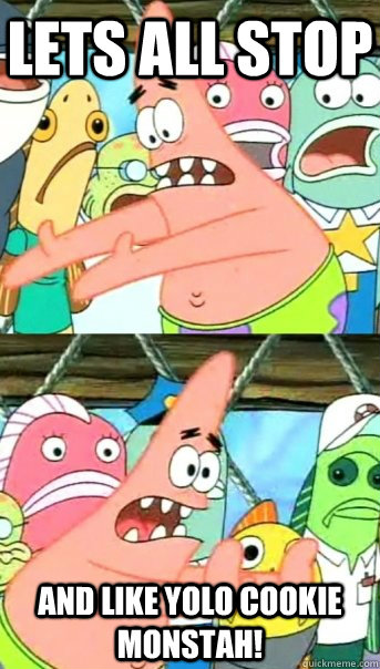 lets all stop and like yolo cookie monstah!  Push it somewhere else Patrick