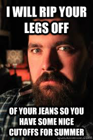 I will rip your legs off of your jeans so you have some nice cutoffs for summer  