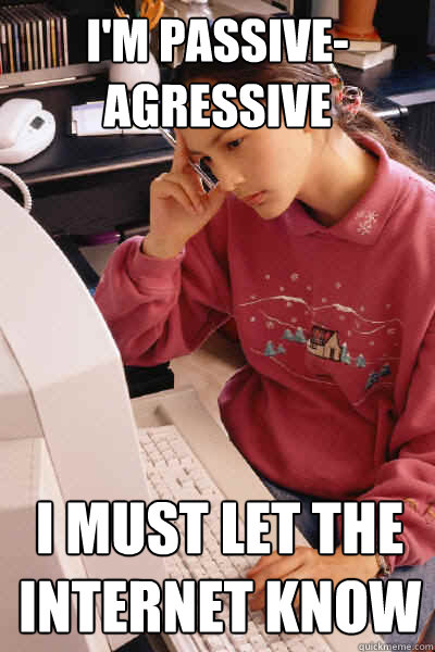 I'm passive-agressive I must let the internet know  I must let the internet know