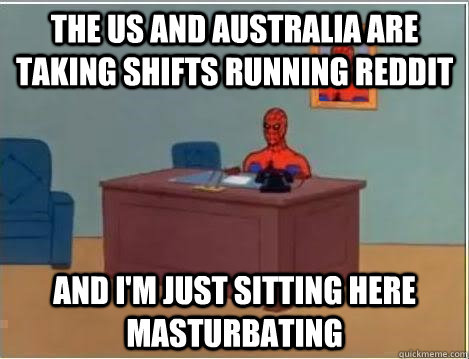 the us and Australia are taking shifts running reddit and i'm just sitting here masturbating  