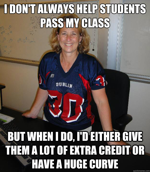 I don't always help students pass my class but when i do, i'd either give them a lot of extra credit or have a huge curve  Helpful High School Teacher