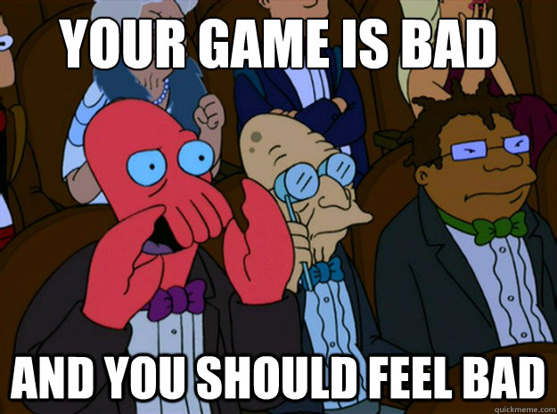 your game is bad and you should feel bad  Feel bad zoidberg