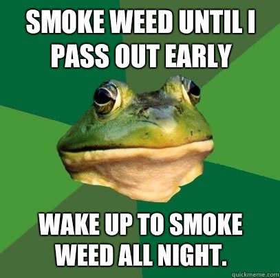 Smoke weed until I pass out early Wake up to smoke weed all night.  Foul Bachelor Frog